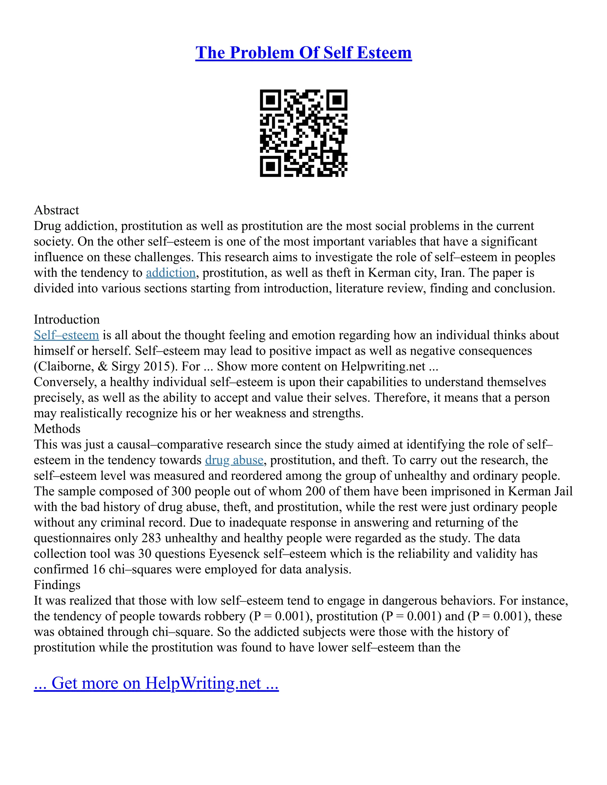 The Problem Of Self Esteem
Abstract
Drug addiction, prostitution as well as prostitution are the most social problems in the current
society. On the other self–esteem is one of the most important variables that have a significant
influence on these challenges. This research aims to investigate the role of self–esteem in peoples
with the tendency to addiction, prostitution, as well as theft in Kerman city, Iran. The paper is
divided into various sections starting from introduction, literature review, finding and conclusion.
Introduction
Self–esteem is all about the thought feeling and emotion regarding how an individual thinks about
himself or herself. Self–esteem may lead to positive impact as well as negative consequences
(Claiborne, & Sirgy 2015). For ... Show more content on Helpwriting.net ...
Conversely, a healthy individual self–esteem is upon their capabilities to understand themselves
precisely, as well as the ability to accept and value their selves. Therefore, it means that a person
may realistically recognize his or her weakness and strengths.
Methods
This was just a causal–comparative research since the study aimed at identifying the role of self–
esteem in the tendency towards drug abuse, prostitution, and theft. To carry out the research, the
self–esteem level was measured and reordered among the group of unhealthy and ordinary people.
The sample composed of 300 people out of whom 200 of them have been imprisoned in Kerman Jail
with the bad history of drug abuse, theft, and prostitution, while the rest were just ordinary people
without any criminal record. Due to inadequate response in answering and returning of the
questionnaires only 283 unhealthy and healthy people were regarded as the study. The data
collection tool was 30 questions Eyesenck self–esteem which is the reliability and validity has
confirmed 16 chi–squares were employed for data analysis.
Findings
It was realized that those with low self–esteem tend to engage in dangerous behaviors. For instance,
the tendency of people towards robbery (P = 0.001), prostitution (P = 0.001) and (P = 0.001), these
was obtained through chi–square. So the addicted subjects were those with the history of
prostitution while the prostitution was found to have lower self–esteem than the
... Get more on HelpWriting.net ...
 