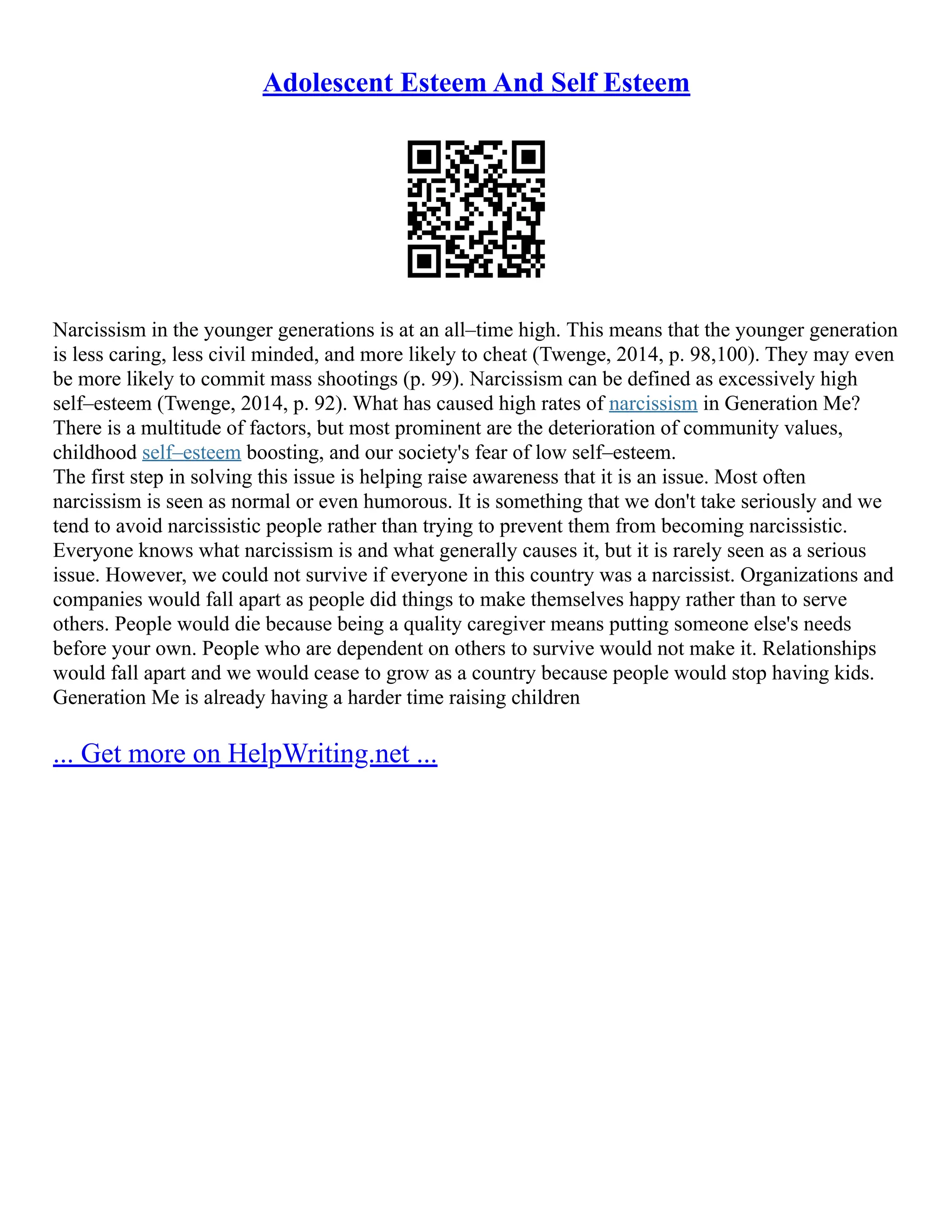 Adolescent Esteem And Self Esteem
Narcissism in the younger generations is at an all–time high. This means that the younger generation
is less caring, less civil minded, and more likely to cheat (Twenge, 2014, p. 98,100). They may even
be more likely to commit mass shootings (p. 99). Narcissism can be defined as excessively high
self–esteem (Twenge, 2014, p. 92). What has caused high rates of narcissism in Generation Me?
There is a multitude of factors, but most prominent are the deterioration of community values,
childhood self–esteem boosting, and our society's fear of low self–esteem.
The first step in solving this issue is helping raise awareness that it is an issue. Most often
narcissism is seen as normal or even humorous. It is something that we don't take seriously and we
tend to avoid narcissistic people rather than trying to prevent them from becoming narcissistic.
Everyone knows what narcissism is and what generally causes it, but it is rarely seen as a serious
issue. However, we could not survive if everyone in this country was a narcissist. Organizations and
companies would fall apart as people did things to make themselves happy rather than to serve
others. People would die because being a quality caregiver means putting someone else's needs
before your own. People who are dependent on others to survive would not make it. Relationships
would fall apart and we would cease to grow as a country because people would stop having kids.
Generation Me is already having a harder time raising children
... Get more on HelpWriting.net ...
 