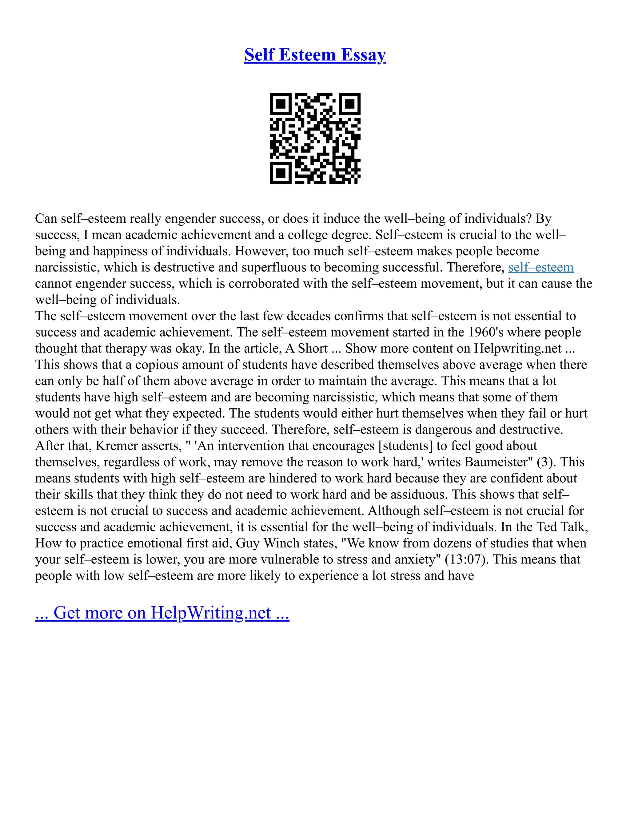 Self Esteem Essay
Can self–esteem really engender success, or does it induce the well–being of individuals? By
success, I mean academic achievement and a college degree. Self–esteem is crucial to the well–
being and happiness of individuals. However, too much self–esteem makes people become
narcissistic, which is destructive and superfluous to becoming successful. Therefore, self–esteem
cannot engender success, which is corroborated with the self–esteem movement, but it can cause the
well–being of individuals.
The self–esteem movement over the last few decades confirms that self–esteem is not essential to
success and academic achievement. The self–esteem movement started in the 1960's where people
thought that therapy was okay. In the article, A Short ... Show more content on Helpwriting.net ...
This shows that a copious amount of students have described themselves above average when there
can only be half of them above average in order to maintain the average. This means that a lot
students have high self–esteem and are becoming narcissistic, which means that some of them
would not get what they expected. The students would either hurt themselves when they fail or hurt
others with their behavior if they succeed. Therefore, self–esteem is dangerous and destructive.
After that, Kremer asserts, " 'An intervention that encourages [students] to feel good about
themselves, regardless of work, may remove the reason to work hard,' writes Baumeister" (3). This
means students with high self–esteem are hindered to work hard because they are confident about
their skills that they think they do not need to work hard and be assiduous. This shows that self–
esteem is not crucial to success and academic achievement. Although self–esteem is not crucial for
success and academic achievement, it is essential for the well–being of individuals. In the Ted Talk,
How to practice emotional first aid, Guy Winch states, "We know from dozens of studies that when
your self–esteem is lower, you are more vulnerable to stress and anxiety" (13:07). This means that
people with low self–esteem are more likely to experience a lot stress and have
... Get more on HelpWriting.net ...
 