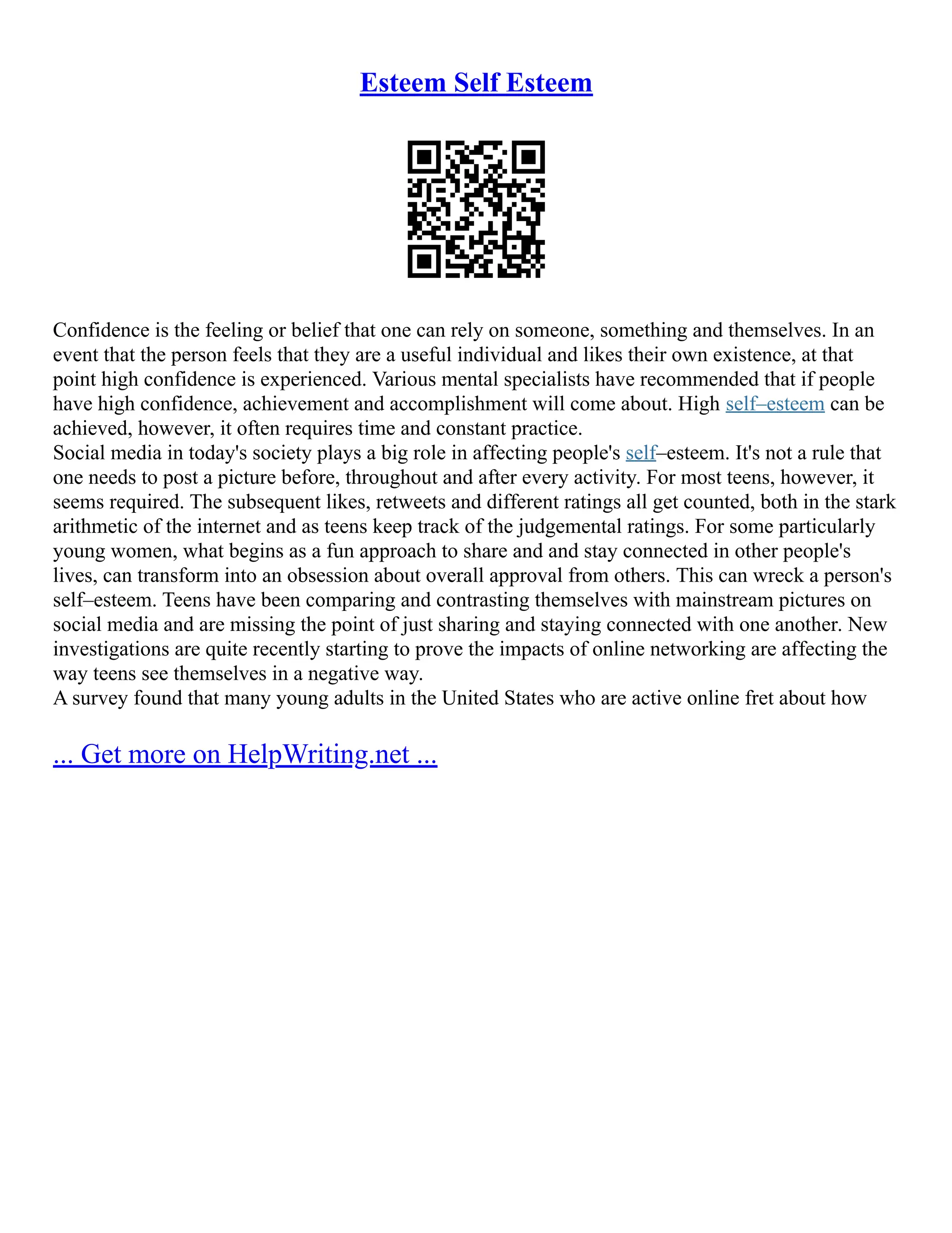 Esteem Self Esteem
Confidence is the feeling or belief that one can rely on someone, something and themselves. In an
event that the person feels that they are a useful individual and likes their own existence, at that
point high confidence is experienced. Various mental specialists have recommended that if people
have high confidence, achievement and accomplishment will come about. High self–esteem can be
achieved, however, it often requires time and constant practice.
Social media in today's society plays a big role in affecting people's self–esteem. It's not a rule that
one needs to post a picture before, throughout and after every activity. For most teens, however, it
seems required. The subsequent likes, retweets and different ratings all get counted, both in the stark
arithmetic of the internet and as teens keep track of the judgemental ratings. For some particularly
young women, what begins as a fun approach to share and and stay connected in other people's
lives, can transform into an obsession about overall approval from others. This can wreck a person's
self–esteem. Teens have been comparing and contrasting themselves with mainstream pictures on
social media and are missing the point of just sharing and staying connected with one another. New
investigations are quite recently starting to prove the impacts of online networking are affecting the
way teens see themselves in a negative way.
A survey found that many young adults in the United States who are active online fret about how
... Get more on HelpWriting.net ...
 