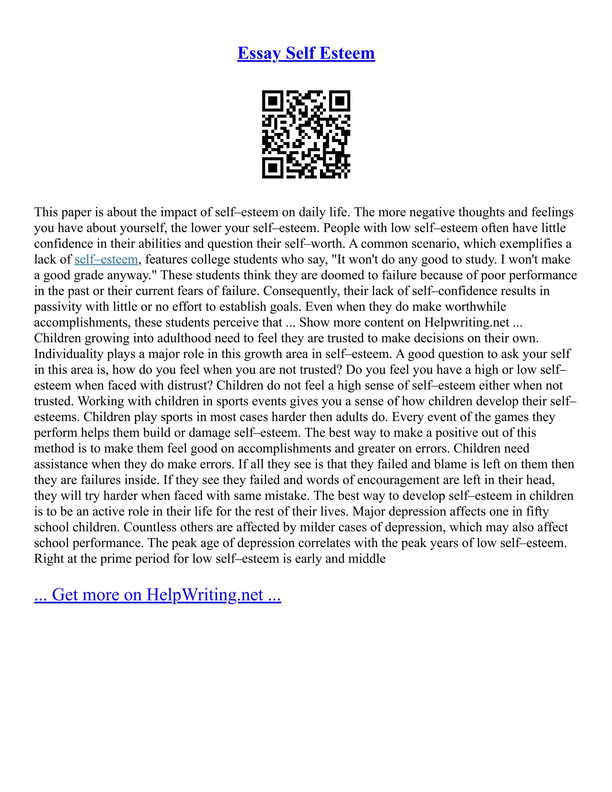 Essay Self Esteem
This paper is about the impact of self–esteem on daily life. The more negative thoughts and feelings
you have about yourself, the lower your self–esteem. People with low self–esteem often have little
confidence in their abilities and question their self–worth. A common scenario, which exemplifies a
lack of self–esteem, features college students who say, "It won't do any good to study. I won't make
a good grade anyway." These students think they are doomed to failure because of poor performance
in the past or their current fears of failure. Consequently, their lack of self–confidence results in
passivity with little or no effort to establish goals. Even when they do make worthwhile
accomplishments, these students perceive that ... Show more content on Helpwriting.net ...
Children growing into adulthood need to feel they are trusted to make decisions on their own.
Individuality plays a major role in this growth area in self–esteem. A good question to ask your self
in this area is, how do you feel when you are not trusted? Do you feel you have a high or low self–
esteem when faced with distrust? Children do not feel a high sense of self–esteem either when not
trusted. Working with children in sports events gives you a sense of how children develop their self–
esteems. Children play sports in most cases harder then adults do. Every event of the games they
perform helps them build or damage self–esteem. The best way to make a positive out of this
method is to make them feel good on accomplishments and greater on errors. Children need
assistance when they do make errors. If all they see is that they failed and blame is left on them then
they are failures inside. If they see they failed and words of encouragement are left in their head,
they will try harder when faced with same mistake. The best way to develop self–esteem in children
is to be an active role in their life for the rest of their lives. Major depression affects one in fifty
school children. Countless others are affected by milder cases of depression, which may also affect
school performance. The peak age of depression correlates with the peak years of low self–esteem.
Right at the prime period for low self–esteem is early and middle
... Get more on HelpWriting.net ...
 