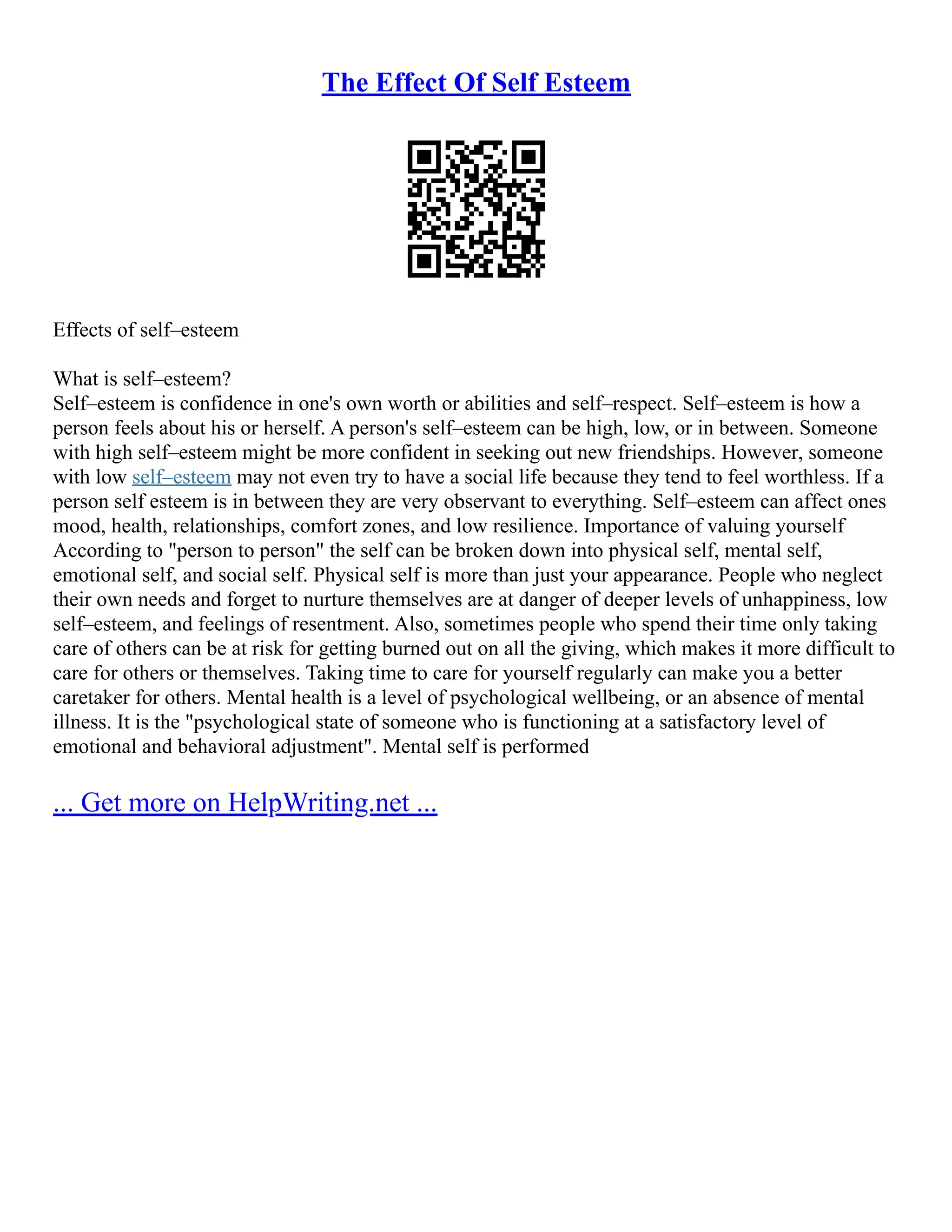 The Effect Of Self Esteem
Effects of self–esteem
What is self–esteem?
Self–esteem is confidence in one's own worth or abilities and self–respect. Self–esteem is how a
person feels about his or herself. A person's self–esteem can be high, low, or in between. Someone
with high self–esteem might be more confident in seeking out new friendships. However, someone
with low self–esteem may not even try to have a social life because they tend to feel worthless. If a
person self esteem is in between they are very observant to everything. Self–esteem can affect ones
mood, health, relationships, comfort zones, and low resilience. Importance of valuing yourself
According to "person to person" the self can be broken down into physical self, mental self,
emotional self, and social self. Physical self is more than just your appearance. People who neglect
their own needs and forget to nurture themselves are at danger of deeper levels of unhappiness, low
self–esteem, and feelings of resentment. Also, sometimes people who spend their time only taking
care of others can be at risk for getting burned out on all the giving, which makes it more difficult to
care for others or themselves. Taking time to care for yourself regularly can make you a better
caretaker for others. Mental health is a level of psychological wellbeing, or an absence of mental
illness. It is the "psychological state of someone who is functioning at a satisfactory level of
emotional and behavioral adjustment". Mental self is performed
... Get more on HelpWriting.net ...
 