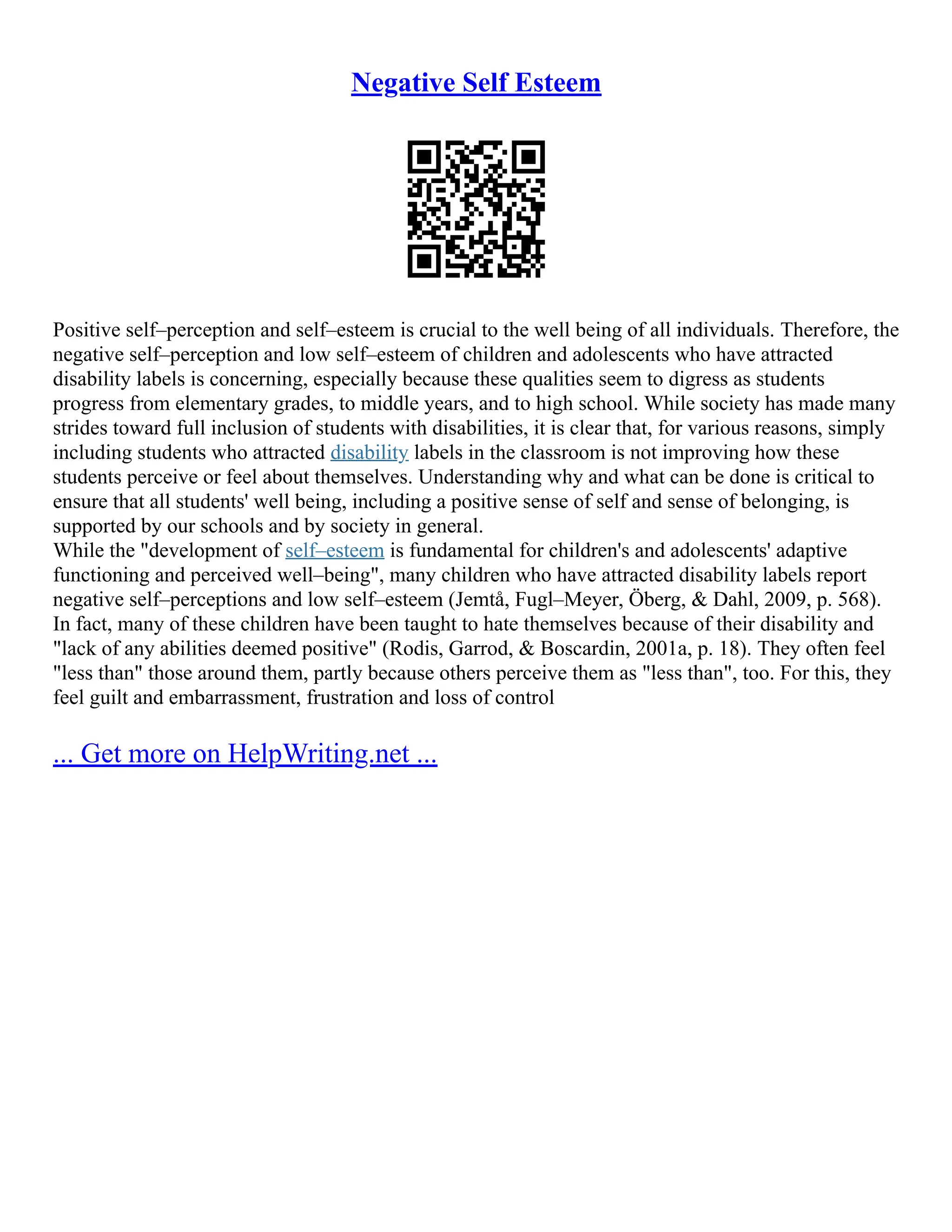 Negative Self Esteem
Positive self–perception and self–esteem is crucial to the well being of all individuals. Therefore, the
negative self–perception and low self–esteem of children and adolescents who have attracted
disability labels is concerning, especially because these qualities seem to digress as students
progress from elementary grades, to middle years, and to high school. While society has made many
strides toward full inclusion of students with disabilities, it is clear that, for various reasons, simply
including students who attracted disability labels in the classroom is not improving how these
students perceive or feel about themselves. Understanding why and what can be done is critical to
ensure that all students' well being, including a positive sense of self and sense of belonging, is
supported by our schools and by society in general.
While the "development of self–esteem is fundamental for children's and adolescents' adaptive
functioning and perceived well–being", many children who have attracted disability labels report
negative self–perceptions and low self–esteem (Jemtå, Fugl–Meyer, Öberg, & Dahl, 2009, p. 568).
In fact, many of these children have been taught to hate themselves because of their disability and
"lack of any abilities deemed positive" (Rodis, Garrod, & Boscardin, 2001a, p. 18). They often feel
"less than" those around them, partly because others perceive them as "less than", too. For this, they
feel guilt and embarrassment, frustration and loss of control
... Get more on HelpWriting.net ...
 