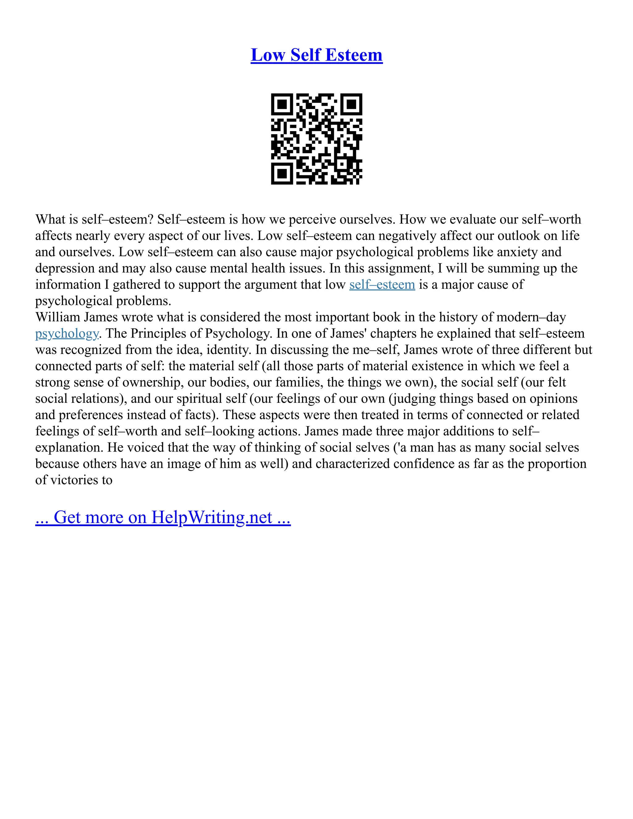 Low Self Esteem
What is self–esteem? Self–esteem is how we perceive ourselves. How we evaluate our self–worth
affects nearly every aspect of our lives. Low self–esteem can negatively affect our outlook on life
and ourselves. Low self–esteem can also cause major psychological problems like anxiety and
depression and may also cause mental health issues. In this assignment, I will be summing up the
information I gathered to support the argument that low self–esteem is a major cause of
psychological problems.
William James wrote what is considered the most important book in the history of modern–day
psychology. The Principles of Psychology. In one of James' chapters he explained that self–esteem
was recognized from the idea, identity. In discussing the me–self, James wrote of three different but
connected parts of self: the material self (all those parts of material existence in which we feel a
strong sense of ownership, our bodies, our families, the things we own), the social self (our felt
social relations), and our spiritual self (our feelings of our own (judging things based on opinions
and preferences instead of facts). These aspects were then treated in terms of connected or related
feelings of self–worth and self–looking actions. James made three major additions to self–
explanation. He voiced that the way of thinking of social selves ('a man has as many social selves
because others have an image of him as well) and characterized confidence as far as the proportion
of victories to
... Get more on HelpWriting.net ...
 