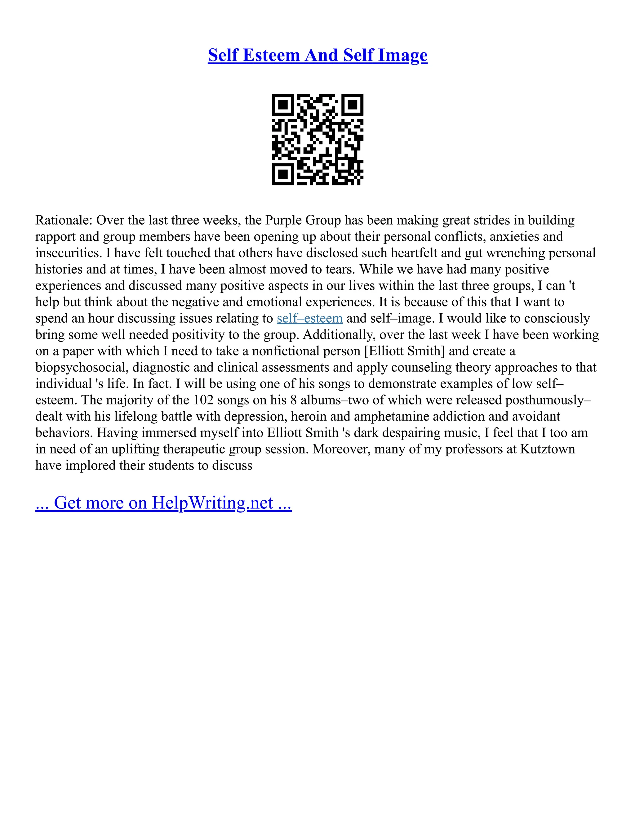 Self Esteem And Self Image
Rationale: Over the last three weeks, the Purple Group has been making great strides in building
rapport and group members have been opening up about their personal conflicts, anxieties and
insecurities. I have felt touched that others have disclosed such heartfelt and gut wrenching personal
histories and at times, I have been almost moved to tears. While we have had many positive
experiences and discussed many positive aspects in our lives within the last three groups, I can 't
help but think about the negative and emotional experiences. It is because of this that I want to
spend an hour discussing issues relating to self–esteem and self–image. I would like to consciously
bring some well needed positivity to the group. Additionally, over the last week I have been working
on a paper with which I need to take a nonfictional person [Elliott Smith] and create a
biopsychosocial, diagnostic and clinical assessments and apply counseling theory approaches to that
individual 's life. In fact. I will be using one of his songs to demonstrate examples of low self–
esteem. The majority of the 102 songs on his 8 albums–two of which were released posthumously–
dealt with his lifelong battle with depression, heroin and amphetamine addiction and avoidant
behaviors. Having immersed myself into Elliott Smith 's dark despairing music, I feel that I too am
in need of an uplifting therapeutic group session. Moreover, many of my professors at Kutztown
have implored their students to discuss
... Get more on HelpWriting.net ...
 