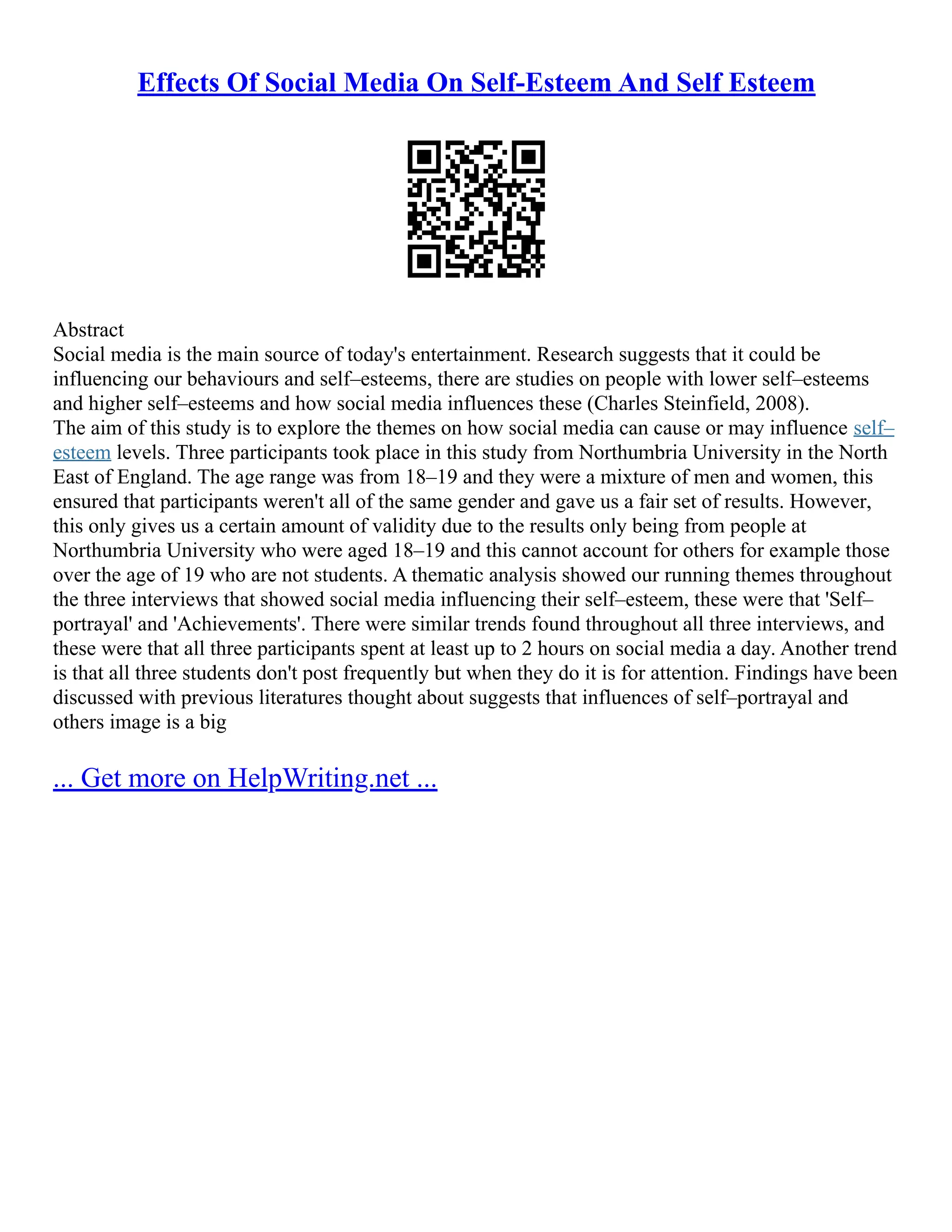 Effects Of Social Media On Self-Esteem And Self Esteem
Abstract
Social media is the main source of today's entertainment. Research suggests that it could be
influencing our behaviours and self–esteems, there are studies on people with lower self–esteems
and higher self–esteems and how social media influences these (Charles Steinfield, 2008).
The aim of this study is to explore the themes on how social media can cause or may influence self–
esteem levels. Three participants took place in this study from Northumbria University in the North
East of England. The age range was from 18–19 and they were a mixture of men and women, this
ensured that participants weren't all of the same gender and gave us a fair set of results. However,
this only gives us a certain amount of validity due to the results only being from people at
Northumbria University who were aged 18–19 and this cannot account for others for example those
over the age of 19 who are not students. A thematic analysis showed our running themes throughout
the three interviews that showed social media influencing their self–esteem, these were that 'Self–
portrayal' and 'Achievements'. There were similar trends found throughout all three interviews, and
these were that all three participants spent at least up to 2 hours on social media a day. Another trend
is that all three students don't post frequently but when they do it is for attention. Findings have been
discussed with previous literatures thought about suggests that influences of self–portrayal and
others image is a big
... Get more on HelpWriting.net ...
 