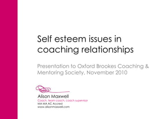 Self esteem issues in
coaching relationships
Presentation to Oxford Brookes Coaching &
Mentoring Society, November 2010



Alison Maxwell
Coach, team coach, coach supervisor
MA MA AC Accred
www.alisonmaxwell.com
 