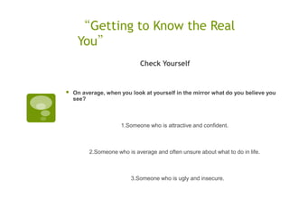 “Getting to Know the Real
     You”
                              Check Yourself


   On average, when you look at yourself in the mirror what do you believe you
    see?



                      1.Someone who is attractive and confident.  



          2.Someone who is average and often unsure about what to do in life.  



                          3.Someone who is ugly and insecure.
 