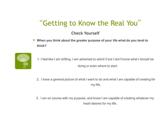 “Getting to Know the Real You”
                             Check Yourself
   When you think about the greater purpose of your life what do you tend to
    think?



    1. I feel like I am drifting. I am ashamed to admit it but I don't know what I should be

                                  doing or even where to start.  



    2. I have a general picture of what I want to do and what I am capable of creating for
                                            my life.  



    3. I am on course with my purpose, and know I am capable of creating whatever my
                                      heart desires for my life.
 