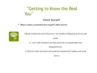 “Getting to Know the Real
        You”
                               Check Yourself
   When I make a commitment to myself I often tend to:



       1.Break it before the end of the hour, I am terrible at following up on my self-

                                            goals.  

              2. I do it with hesitation and fear because I so desperately hate

                                      disappointment.  

         3. Stick to it with conviction and await the rewards that I believe will come

                                             from it.
 