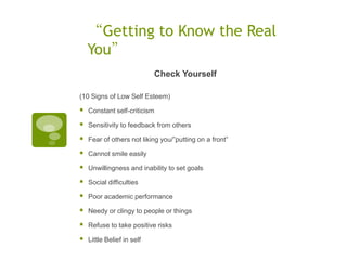 “Getting to Know the Real
    You”
                            Check Yourself

(10 Signs of Low Self Esteem)

   Constant self-criticism

   Sensitivity to feedback from others

   Fear of others not liking you/”putting on a front”

   Cannot smile easily

   Unwillingness and inability to set goals

   Social difficulties

   Poor academic performance

   Needy or clingy to people or things

   Refuse to take positive risks

   Little Belief in self
 