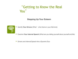 “Getting to Know the Real
      You”

                  Stepping Up Your Esteem


   Identify Your Drivers (What’s the theme in your life/mind)



   Examine Your Internal Speech (What are you telling yourself about yourself and life)



   Drivers and Internal Speech Are a Dynamic Duo
 