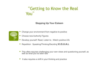 “Getting to Know the Real
        You”

                    Stepping Up Your Esteem


   Change your environment from negative to positive

   Choose new Authority Figures

   Develop yourself: Read, Listen to , Watch positive info

   Repetition: Speaking/Thinking/Deciding V.I.S.U.A.L


   This often requires challenging your own views and questioning yourself, as
    well as what you‟ve been told

   It also requires a shift in your thinking and practice
 