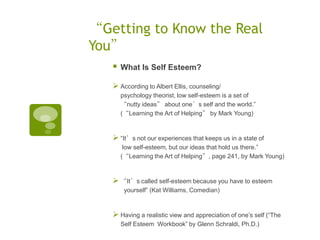 “Getting to Know the Real
You”
      What Is Self Esteem?

    According to Albert Ellis, counseling/
       psychology theorist, low self-esteem is a set of
       “nutty ideas” about one’s self and the world.”
       (“Learning the Art of Helping” by Mark Young)



    “It’s not our experiences that keeps us in a state of
        low self-esteem, but our ideas that hold us there.”
       (“Learning the Art of Helping”, page 241, by Mark Young)


    “It’s called self-esteem because you have to esteem
        yourself” (Kat Williams, Comedian)


    Having a realistic view and appreciation of one‟s self (“The
       Self Esteem Workbook” by Glenn Schraldi, Ph.D.)
 