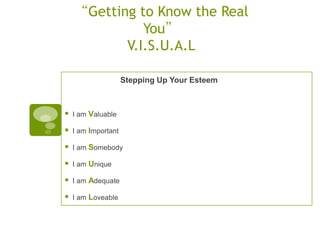 “Getting to Know the Real
              You”
           V.I.S.U.A.L

                     Stepping Up Your Esteem



   I am Valuable

   I am Important

   I am Somebody

   I am Unique

   I am Adequate

   I am Loveable
 