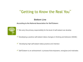 “Getting to Know the Real You”
                        Bottom Line
According to the National Association for Self Esteem:



 We carry the primary responsibility for the level of self esteem we develop


 Developing a positive self esteem takes changes in thinking and behavior (NASE)


   Developing high self esteem takes practice and intention



 Self Esteem is an achievement- a process that empowers, energizes and motivates
 
