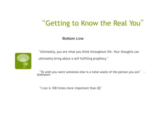 “Getting to Know the Real You”
                 Bottom Line


“Ultimately, you are what you think throughout life. Your thoughts can

 ultimately bring about a self fulfilling prophecy.”



“To wish you were someone else is a total waste of the person you are” -
Unknown-



“I can is 100 times more important than IQ”
 