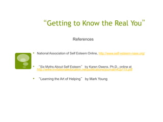 “Getting to Know the Real You”

                             References


•   National Association of Self Esteem Online, http://www.self-esteem-nase.org/



•   “Six Myths About Self Esteem” by Karen Owens, Ph.D., online at
    http://www.invitationaleducation.net/publications/journal/v42p115.pdf


•   “Learning the Art of Helping” by Mark Young
 