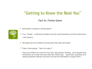 “Getting to Know the Real You”
                         Fact Vs. Fiction Game


   Self esteem is based on self perception


 True - People’s self picture dictates how they view themselves and their performance
    in life (Owens)


   All people who act confident and look good have high self esteem


 False- Some people “fake it to make it”.
    They act confident as a cover for how they feel inwardly. Similarly, some people dress
    themselves up to mask how they really feel. NACE says, “good looks, popularity, and
    wealth guarantee nothing-if one does not have the self-esteem to support them.”
 