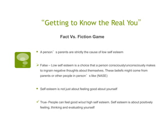 “Getting to Know the Real You”
                   Fact Vs. Fiction Game


   A person’s parents are strictly the cause of low self esteem



 False – Low self esteem is a choice that a person consciously/unconsciously makes
    to ingrain negative thoughts about themselves. These beliefs might come from
    parents or other people in person’s like (NASE)



   Self esteem is not just about feeling good about yourself



 True- People can feel good w/out high self esteem. Self esteem is about positively
    feeling, thinking and evaluating yourself
 