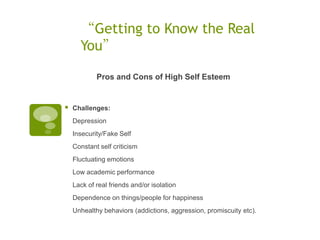 “Getting to Know the Real
      You”

            Pros and Cons of High Self Esteem


   Challenges:
    Depression
    Insecurity/Fake Self
    Constant self criticism
    Fluctuating emotions
    Low academic performance
    Lack of real friends and/or isolation
    Dependence on things/people for happiness
    Unhealthy behaviors (addictions, aggression, promiscuity etc).
 