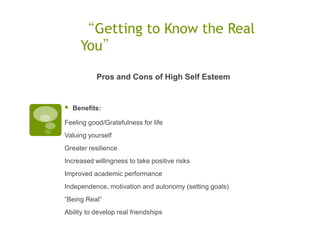 “Getting to Know the Real
      You”

           Pros and Cons of High Self Esteem


   Benefits:

Feeling good/Gratefulness for life
Valuing yourself
Greater resilience
Increased willingness to take positive risks
Improved academic performance
Independence, motivation and autonomy (setting goals)
“Being Real”
Ability to develop real friendships
 