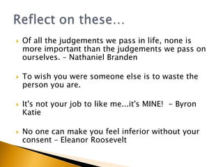    Of all the judgements we pass in life, none is
    more important than the judgements we pass on
    ourselves. – Nathaniel Branden

   To wish you were someone else is to waste the
    person you are.

   It's not your job to like me...it's MINE! - Byron
    Katie

   No one can make you feel inferior without your
    consent – Eleanor Roosevelt
 
