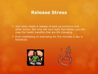 Release Stress


 Your body needs a release of pent up emotions and
  other toxins. Not only will your body feel better, you will
  reap the health benefits that are life changing.
 Even meditating or exercising for five minutes a day is
  beneficial.
 