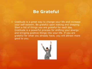 Be Grateful

 Gratitude is a great way to change your life and increase
  your self-esteem. Be grateful upon waking and sleeping.
  Start a list of things you are grateful for each day.
  Gratitude is a powerful process for shifting your energy
  and bringing positive things into your life. If you are
  grateful for what you already have, you will attract more
  good to you.
 