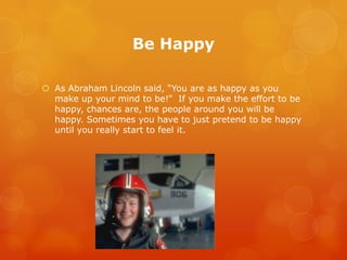 Be Happy

 As Abraham Lincoln said, “You are as happy as you
  make up your mind to be!” If you make the effort to be
  happy, chances are, the people around you will be
  happy. Sometimes you have to just pretend to be happy
  until you really start to feel it.
 