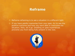 Reframe


 Reframe-reframing is to see a situation in a different light.
 If you have painful memories from your past, try to see the
  positive outcome and how you were able to overcome the
  situation, then, let it go. Dwelling on past experiences
  prevents you from being fully present in the now.
 