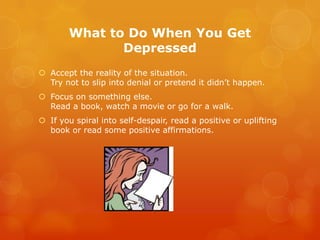 What to Do When You Get
               Depressed
 Accept the reality of the situation.
  Try not to slip into denial or pretend it didn’t happen.
 Focus on something else.
  Read a book, watch a movie or go for a walk.
 If you spiral into self-despair, read a positive or uplifting
  book or read some positive affirmations.
 