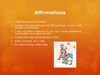 Affirmations
 I feel strong and confident.
 I know I can get through this difficult time. I know I can
  change my thinking.
 I may not have received this job, but I know something
  much better is in store for me.
 I trust and relax knowing that in this
 great universe, all is well.
 My way is being made clear.
 