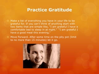 Practice Gratitude

 Make a list of everything you have in your life to be
  grateful for. If you can’t think of anything start with
  two items that are simple like, “I am grateful I have a
  comfortable bed to sleep in at night.” “I am grateful I
  have a good meal this evening.”
 Move Forward. After some time on the pity pot (limit
  to no more than 15 minutes) let it go.
 