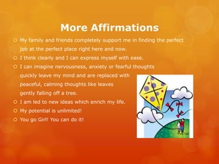 More Affirmations
 My family and friends completely support me in finding the perfect
  job at the perfect place right here and now.
 I think clearly and I can express myself with ease.
 I can imagine nervousness, anxiety or fearful thoughts
  quickly leave my mind and are replaced with
  peaceful, calming thoughts like leaves
  gently falling off a tree.
 I am led to new ideas which enrich my life.
 My potential is unlimited!
 You go Girl! You can do it!
 