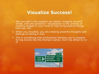 Visualize Success!
 See yourself in the position you desire. Imagine yourself
  whole, well and powerful! Visualization is the process of
  creating images in your mind to help bring positive things
  into your life.
 When you visualize, you are creating powerful thoughts and
  feelings of having it now.
 This is something that professional athletes use to prepare
  for big events like the Olympic Games. Don’t be afraid to try
  it!
 