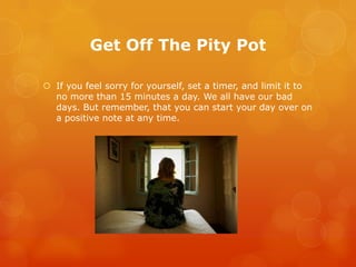 Get Off The Pity Pot

 If you feel sorry for yourself, set a timer, and limit it to
  no more than 15 minutes a day. We all have our bad
  days. But remember, that you can start your day over on
  a positive note at any time.
 