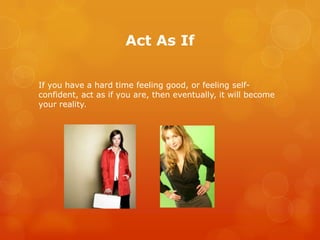 Act As If

If you have a hard time feeling good, or feeling self-
confident, act as if you are, then eventually, it will become
your reality.
 