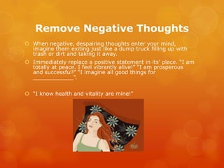 Remove Negative Thoughts
 When negative, despairing thoughts enter your mind,
  imagine them exiting just like a dump truck filling up with
  trash or dirt and taking it away.
 Immediately replace a positive statement in its’ place. “I am
  totally at peace. I feel vibrantly alive!” “I am prosperous
  and successful!” “I imagine all good things for
  ____________”.


 “I know health and vitality are mine!”
 