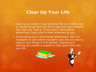 Clear Up Your Life

 Clearing up clutter in your personal life is a healthy way
  to release things that you don’t need and help someone
  else that may need it. If you have a sentimental
  attachment, keep what is most important to you.
 If everything has a sentimental attachment, then it’s
  necessary to look within yourself to see why you have a
  need to save things in this manner. Cleaning and
  clearing out creates a magnet to help good come into
  your life.
 