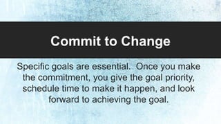 Commit to Change 
Specific goals are essential. Once you make 
the commitment, you give the goal priority, 
schedule time to make it happen, and look 
forward to achieving the goal. 
 