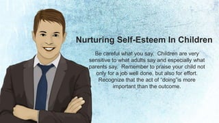 Nurturing Self-Esteem In Children 
Be careful what you say. Children are very 
sensitive to what adults say and especially what 
parents say. Remember to praise your child not 
only for a job well done, but also for effort. 
Recognize that the act of “doing”is more 
important than the outcome. 
