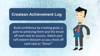 Createan Achievement Log 
Build confidence by creating goals, a 
path to achieving them and the knock 
off each task to success. Watch your 
self-esteem blossom as you check off 
each task as “Done!” 
 