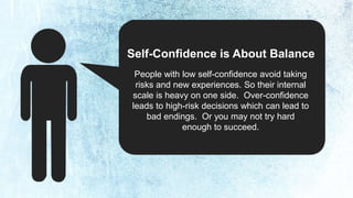 Self-Confidence is About Balance 
People with low self-confidence avoid taking 
risks and new experiences. So their internal 
scale is heavy on one side. Over-confidence 
leads to high-risk decisions which can lead to 
bad endings. Or you may not try hard 
enough to succeed. 
 
