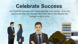 Celebrate Success 
Don’t wait for someone else to acknowledge your success. Share the 
experience, high-five the boss, do a little dance. You deserve the 
spotlight so let it shine. 
 