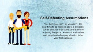 Self-Defeating Assumptions 
You think you can’t, so you don’t. It’s 
one thing to be realistic about a situation, 
but it’s another to assume defeat before 
entering the game. Assess the situation 
and target a challenging situation to be 
your first success. 
 