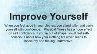 Improve Yourself 
When you feel good in your clothes, you stand taller and carry 
yourself with confidence. Physical fitness has a huge effect 
on self confidence. If you’re out of shape, you’ll feel self-conscious 
about how your clothing fits which leads to 
insecurity and feeling unattractive. 
 