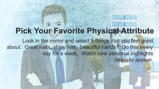 Pick Your Favorite Physical Attribute 
Look in the mirror and select 5 things that you feel good 
about. Great nails, shiny hair, beautiful hands? Do this every 
day for a week. Watch new personal highlights 
begin to appear. 
 