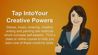 Tap IntoYour 
Creative Powers 
Dance, music, drawing, creative 
writing and painting are methods 
which increase self-esteem. Find a 
class or online course to help you 
learn one of these creativity skills. 
 