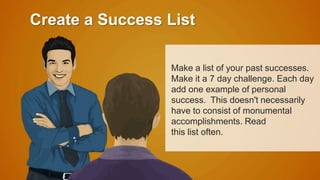 Create a Success List 
Make a list of your past successes. 
Make it a 7 day challenge. Each day 
add one example of personal 
success. This doesn't necessarily 
have to consist of monumental 
accomplishments. Read 
this list often. 
 
